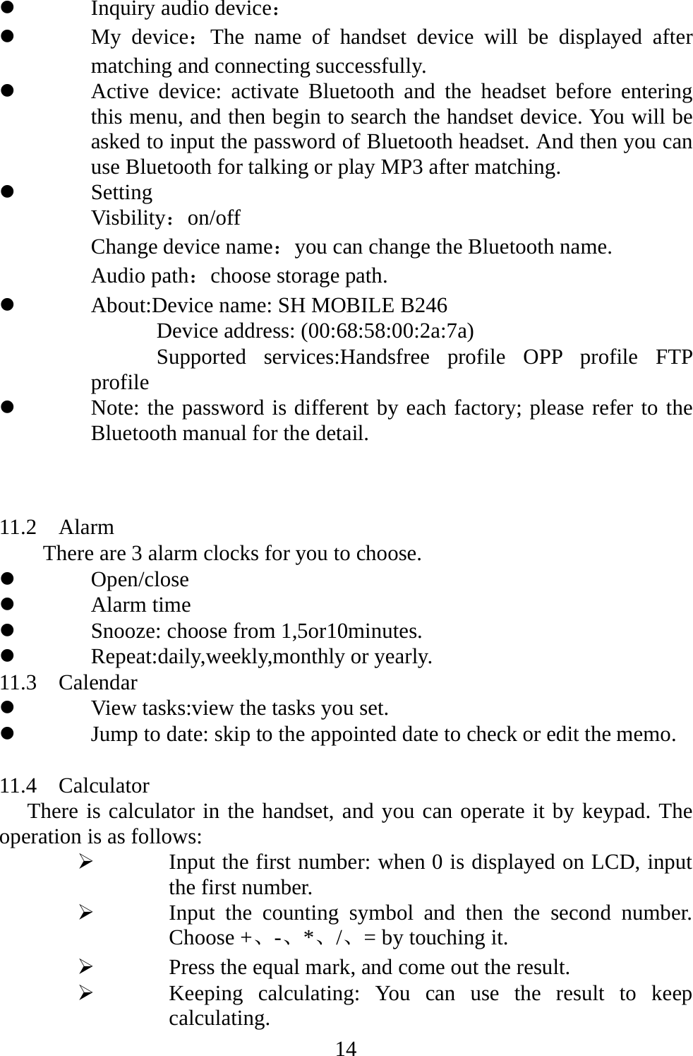   14z Inquiry audio device： z My device：The name of handset device will be displayed after matching and connecting successfully. z Active device: activate Bluetooth and the headset before entering this menu, and then begin to search the handset device. You will be asked to input the password of Bluetooth headset. And then you can use Bluetooth for talking or play MP3 after matching. z Setting Visbility：on/off Change device name：you can change the Bluetooth name. Audio path：choose storage path. z About:Device name: SH MOBILE B246       Device address: (00:68:58:00:2a:7a)       Supported services:Handsfree profile OPP profile FTP profile z Note: the password is different by each factory; please refer to the Bluetooth manual for the detail.    11.2  Alarm  There are 3 alarm clocks for you to choose.   z Open/close z Alarm time z Snooze: choose from 1,5or10minutes. z Repeat:daily,weekly,monthly or yearly. 11.3  Calendar z View tasks:view the tasks you set. z Jump to date: skip to the appointed date to check or edit the memo.  11.4  Calculator There is calculator in the handset, and you can operate it by keypad. The operation is as follows: ¾ Input the first number: when 0 is displayed on LCD, input the first number.   ¾ Input the counting symbol and then the second number. Choose +、-、*、/、= by touching it.   ¾ Press the equal mark, and come out the result. ¾ Keeping calculating: You can use the result to keep calculating. 