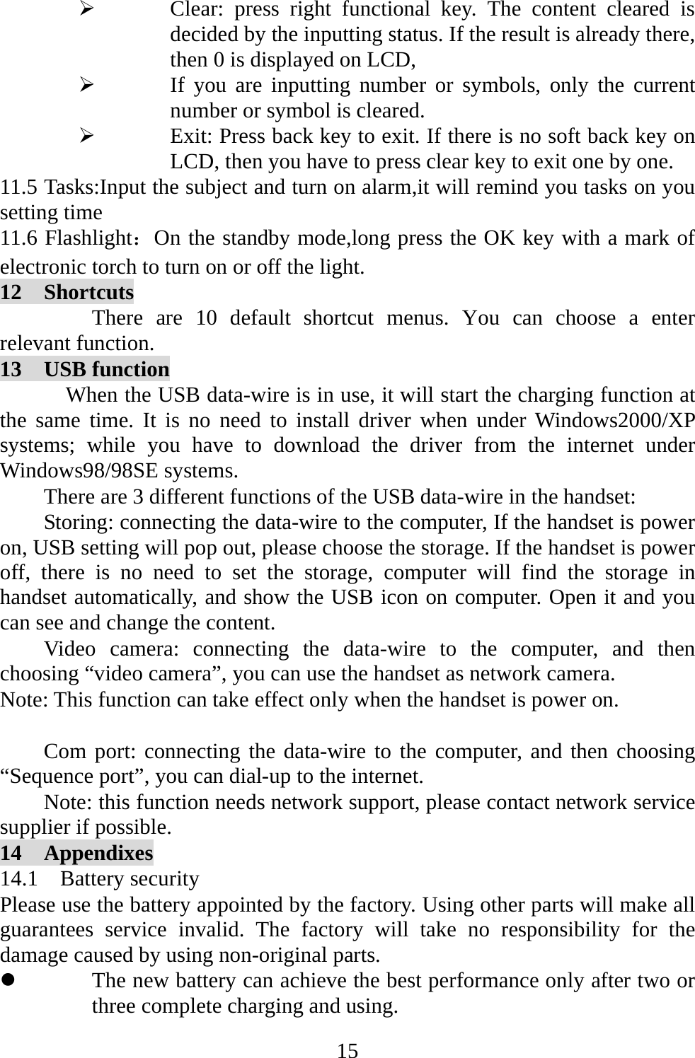   15¾ Clear: press right functional key. The content cleared is decided by the inputting status. If the result is already there, then 0 is displayed on LCD,   ¾ If you are inputting number or symbols, only the current number or symbol is cleared.   ¾ Exit: Press back key to exit. If there is no soft back key on LCD, then you have to press clear key to exit one by one.   11.5 Tasks:Input the subject and turn on alarm,it will remind you tasks on you setting time 11.6 Flashlight：On the standby mode,long press the OK key with a mark of electronic torch to turn on or off the light. 12  Shortcuts There are 10 default shortcut menus. You can choose a enter relevant function. 13  USB function When the USB data-wire is in use, it will start the charging function at the same time. It is no need to install driver when under Windows2000/XP systems; while you have to download the driver from the internet under Windows98/98SE systems. There are 3 different functions of the USB data-wire in the handset: Storing: connecting the data-wire to the computer, If the handset is power on, USB setting will pop out, please choose the storage. If the handset is power off, there is no need to set the storage, computer will find the storage in handset automatically, and show the USB icon on computer. Open it and you can see and change the content.   Video camera: connecting the data-wire to the computer, and then choosing “video camera”, you can use the handset as network camera. Note: This function can take effect only when the handset is power on.  Com port: connecting the data-wire to the computer, and then choosing “Sequence port”, you can dial-up to the internet. Note: this function needs network support, please contact network service supplier if possible. 14  Appendixes 14.1  Battery security Please use the battery appointed by the factory. Using other parts will make all guarantees service invalid. The factory will take no responsibility for the damage caused by using non-original parts. z The new battery can achieve the best performance only after two or three complete charging and using. 