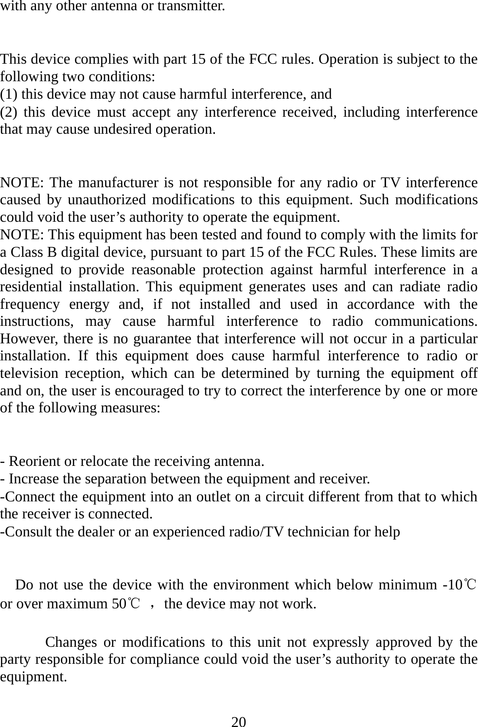   20with any other antenna or transmitter.   This device complies with part 15 of the FCC rules. Operation is subject to the following two conditions: (1) this device may not cause harmful interference, and (2) this device must accept any interference received, including interference that may cause undesired operation.   NOTE: The manufacturer is not responsible for any radio or TV interference caused by unauthorized modifications to this equipment. Such modifications could void the user’s authority to operate the equipment. NOTE: This equipment has been tested and found to comply with the limits for a Class B digital device, pursuant to part 15 of the FCC Rules. These limits are designed to provide reasonable protection against harmful interference in a residential installation. This equipment generates uses and can radiate radio frequency energy and, if not installed and used in accordance with the instructions, may cause harmful interference to radio communications. However, there is no guarantee that interference will not occur in a particular installation. If this equipment does cause harmful interference to radio or television reception, which can be determined by turning the equipment off and on, the user is encouraged to try to correct the interference by one or more of the following measures:   - Reorient or relocate the receiving antenna. - Increase the separation between the equipment and receiver. -Connect the equipment into an outlet on a circuit different from that to which the receiver is connected. -Consult the dealer or an experienced radio/TV technician for help     Do not use the device with the environment which below minimum -10℃   or over maximum 50℃ ，the device may not work.        Changes or modifications to this unit not expressly approved by the party responsible for compliance could void the user’s authority to operate the equipment.  