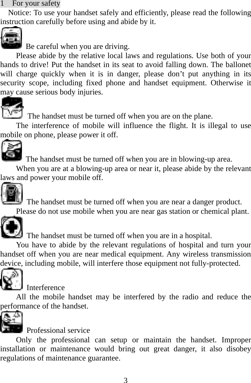   31  For your safety Notice: To use your handset safely and efficiently, please read the following instruction carefully before using and abide by it.     Be careful when you are driving. Please abide by the relative local laws and regulations. Use both of your hands to drive! Put the handset in its seat to avoid falling down. The ballonet will charge quickly when it is in danger, please don’t put anything in its security scope, including fixed phone and handset equipment. Otherwise it may cause serious body injuries.   The handset must be turned off when you are on the plane. The interference of mobile will influence the flight. It is illegal to use mobile on phone, please power it off.     The handset must be turned off when you are in blowing-up area. When you are at a blowing-up area or near it, please abide by the relevant laws and power your mobile off.   The handset must be turned off when you are near a danger product.   Please do not use mobile when you are near gas station or chemical plant.   The handset must be turned off when you are in a hospital. You have to abide by the relevant regulations of hospital and turn your handset off when you are near medical equipment. Any wireless transmission device, including mobile, will interfere those equipment not fully-protected.    Interference All the mobile handset may be interfered by the radio and reduce the performance of the handset.  Professional service Only the professional can setup or maintain the handset. Improper installation or maintenance would bring out great danger, it also disobey regulations of maintenance guarantee. 