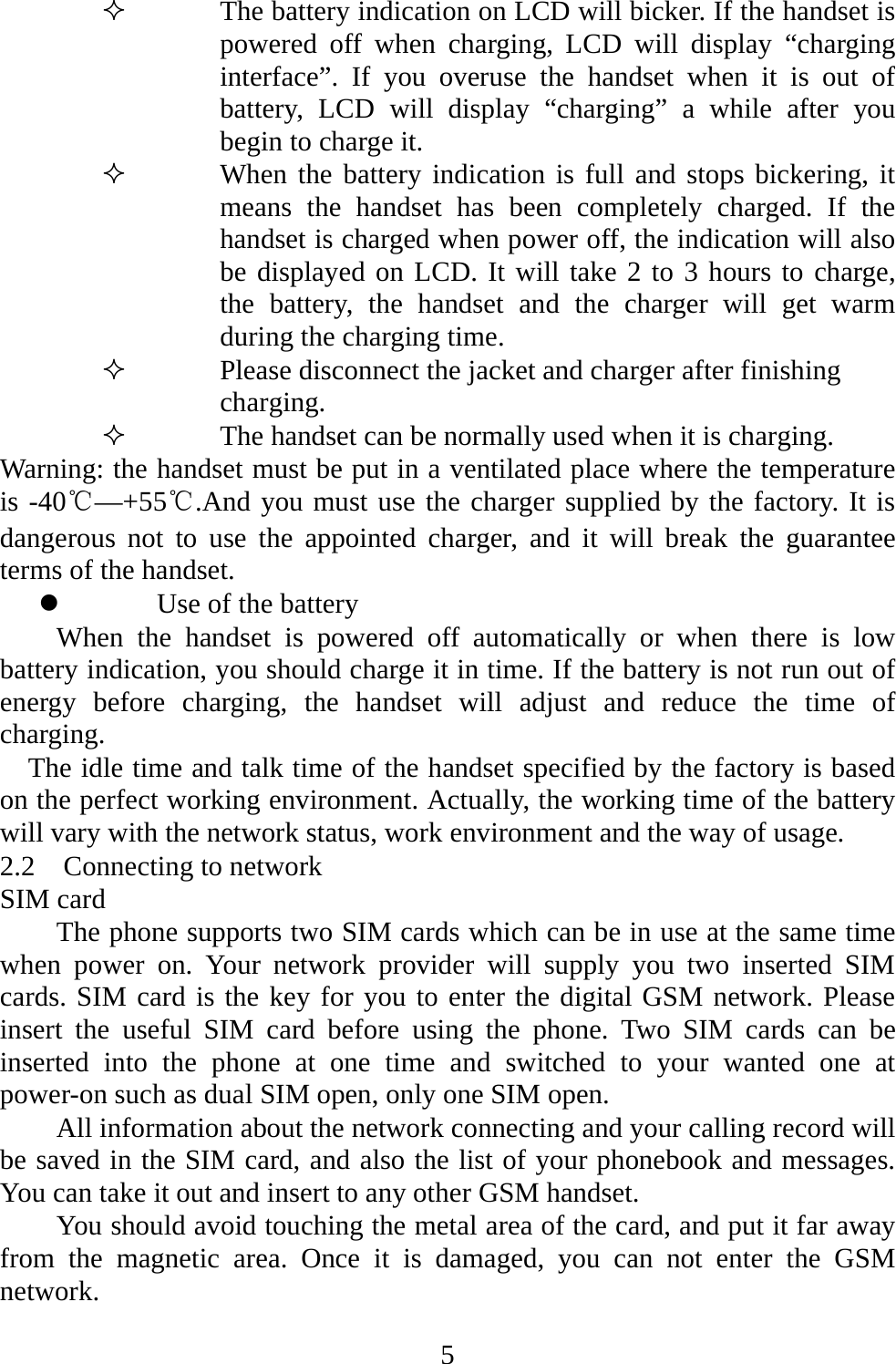   5 The battery indication on LCD will bicker. If the handset is powered off when charging, LCD will display “charging interface”. If you overuse the handset when it is out of battery, LCD will display “charging” a while after you begin to charge it.  When the battery indication is full and stops bickering, it means the handset has been completely charged. If the handset is charged when power off, the indication will also be displayed on LCD. It will take 2 to 3 hours to charge, the battery, the handset and the charger will get warm during the charging time.  Please disconnect the jacket and charger after finishing charging.  The handset can be normally used when it is charging. Warning: the handset must be put in a ventilated place where the temperature is -40℃—+55℃.And you must use the charger supplied by the factory. It is dangerous not to use the appointed charger, and it will break the guarantee terms of the handset.   z Use of the battery When the handset is powered off automatically or when there is low battery indication, you should charge it in time. If the battery is not run out of energy before charging, the handset will adjust and reduce the time of charging. The idle time and talk time of the handset specified by the factory is based on the perfect working environment. Actually, the working time of the battery will vary with the network status, work environment and the way of usage.   2.2  Connecting to network SIM card The phone supports two SIM cards which can be in use at the same time when power on. Your network provider will supply you two inserted SIM cards. SIM card is the key for you to enter the digital GSM network. Please insert the useful SIM card before using the phone. Two SIM cards can be inserted into the phone at one time and switched to your wanted one at power-on such as dual SIM open, only one SIM open. All information about the network connecting and your calling record will be saved in the SIM card, and also the list of your phonebook and messages. You can take it out and insert to any other GSM handset. You should avoid touching the metal area of the card, and put it far away from the magnetic area. Once it is damaged, you can not enter the GSM network.   