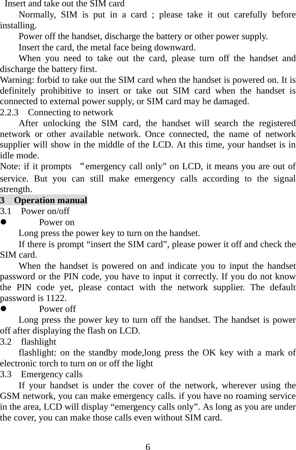   6  Insert and take out the SIM card Normally, SIM is put in a card ; please take it out carefully before installing. Power off the handset, discharge the battery or other power supply. Insert the card, the metal face being downward. When you need to take out the card, please turn off the handset and discharge the battery first. Warning: forbid to take out the SIM card when the handset is powered on. It is definitely prohibitive to insert or take out SIM card when the handset is connected to external power supply, or SIM card may be damaged. 2.2.3  Connecting to network After unlocking the SIM card, the handset will search the registered network or other available network. Once connected, the name of network supplier will show in the middle of the LCD. At this time, your handset is in idle mode. Note: if it prompts “emergency call only” on LCD, it means you are out of service. But you can still make emergency calls according to the signal strength. 3  Operation manual 3.1  Power on/off z Power on Long press the power key to turn on the handset. If there is prompt “insert the SIM card”, please power it off and check the SIM card. When the handset is powered on and indicate you to input the handset password or the PIN code, you have to input it correctly. If you do not know the PIN code yet, please contact with the network supplier. The default password is 1122. z Power off Long press the power key to turn off the handset. The handset is power off after displaying the flash on LCD.   3.2  flashlight flashlight: on the standby mode,long press the OK key with a mark of electronic torch to turn on or off the light 3.3  Emergency calls If your handset is under the cover of the network, wherever using the GSM network, you can make emergency calls. if you have no roaming service in the area, LCD will display “emergency calls only”. As long as you are under the cover, you can make those calls even without SIM card.  