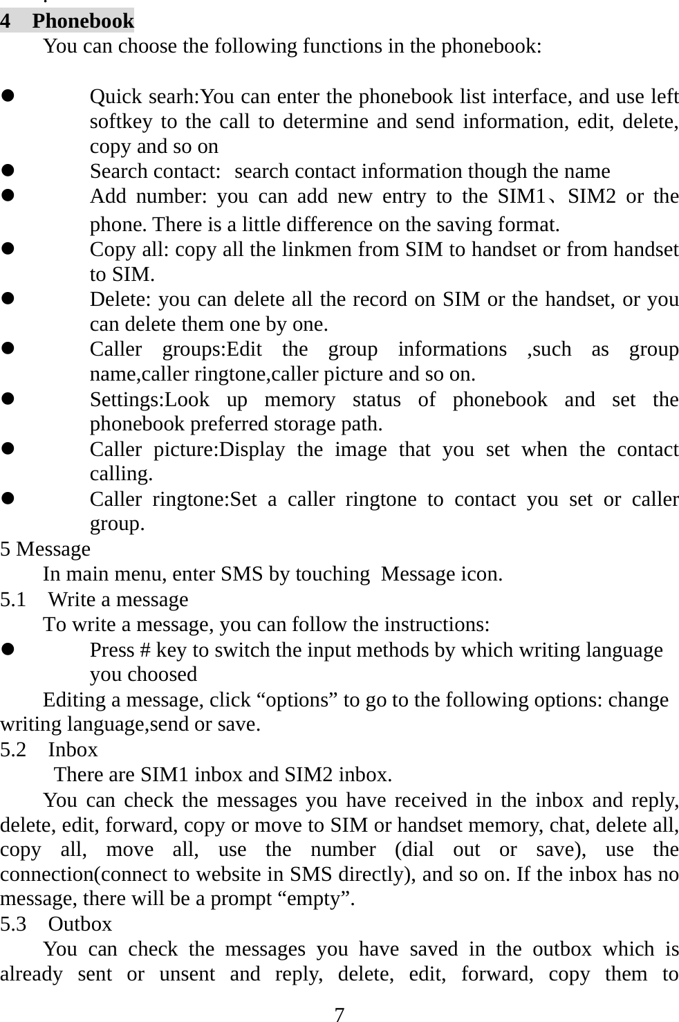   7.  4  Phonebook You can choose the following functions in the phonebook:      z Quick searh:You can enter the phonebook list interface, and use left softkey to the call to determine and send information, edit, delete, copy and so on z Search contact: search contact information though the name z Add number: you can add new entry to the SIM1、SIM2 or the phone. There is a little difference on the saving format. z Copy all: copy all the linkmen from SIM to handset or from handset to SIM. z Delete: you can delete all the record on SIM or the handset, or you can delete them one by one. z Caller groups:Edit the group informations ,such as group name,caller ringtone,caller picture and so on. z Settings:Look up memory status of phonebook and set the phonebook preferred storage path. z Caller picture:Display the image that you set when the contact calling. z Caller ringtone:Set a caller ringtone to contact you set or caller group. 5 Message In main menu, enter SMS by touching Message icon. 5.1  Write a message To write a message, you can follow the instructions: z Press # key to switch the input methods by which writing language you choosed Editing a message, click “options” to go to the following options: change writing language,send or save. 5.2  Inbox           There are SIM1 inbox and SIM2 inbox. You can check the messages you have received in the inbox and reply, delete, edit, forward, copy or move to SIM or handset memory, chat, delete all, copy all, move all, use the number (dial out or save), use the connection(connect to website in SMS directly), and so on. If the inbox has no message, there will be a prompt “empty”. 5.3  Outbox You can check the messages you have saved in the outbox which is already sent or unsent and reply, delete, edit, forward, copy them to 