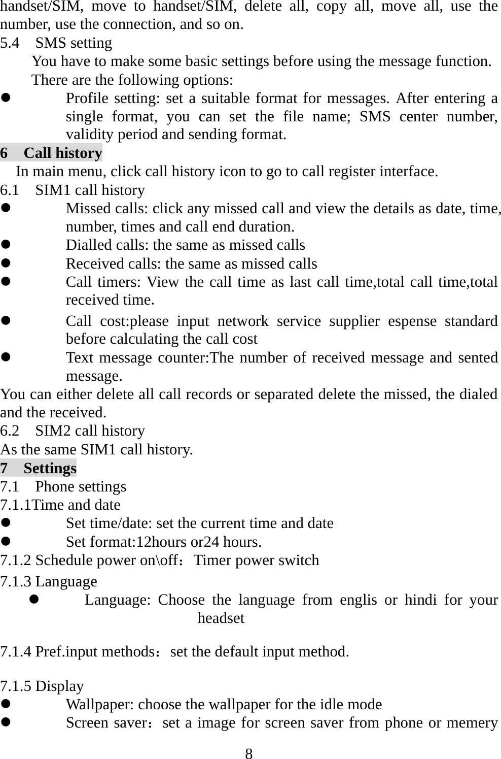   8handset/SIM, move to handset/SIM, delete all, copy all, move all, use the number, use the connection, and so on. 5.4  SMS setting You have to make some basic settings before using the message function. There are the following options: z Profile setting: set a suitable format for messages. After entering a single format, you can set the file name; SMS center number, validity period and sending format. 6  Call history     In main menu, click call history icon to go to call register interface. 6.1    SIM1 call history z Missed calls: click any missed call and view the details as date, time, number, times and call end duration.   z Dialled calls: the same as missed calls z Received calls: the same as missed calls z Call timers: View the call time as last call time,total call time,total received time. z Call cost:please input network service supplier espense standard before calculating the call cost z Text message counter:The number of received message and sented message. You can either delete all call records or separated delete the missed, the dialed and the received.   6.2    SIM2 call history As the same SIM1 call history. 7  Settings 7.1  Phone settings 7.1.1Time and date z Set time/date: set the current time and date z Set format:12hours or24 hours. 7.1.2 Schedule power on\off：Timer power switch 7.1.3 Language z Language: Choose the language from englis or hindi for your headset 7.1.4 Pref.input methods：set the default input method. 7.1.5 Display   z Wallpaper: choose the wallpaper for the idle mode z Screen saver：set a image for screen saver from phone or memery 