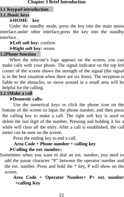11Chapter 3 Brief Introduction3.1 Keypad introduction3.1.1basic keys¾HOME keyUnder the standby mode, press the key into the main menuinterface.under other interface,press the key into the standbyinterface .¾Left soft key: confirm¾Right soft key: return3.2Phone functionWhen the telecom’s logo appears on the screen, you canmake calls with your phone. The signal indicator on the top leftcorner of the screen shows the strength of the signal (the signalis in the best situation when there are six lines). The reception isliable to the obstacles, so move around in a small area will behelpful for the calling.3.2.1Make acall¾Domestic calls:Use the numerical keys or click the phone icon on thebottom of the screen to input the phone number, and then pressthe calling key to make a call. The right soft key is used todelete the last digit of the number. Pressing and holding it for awhile will clear all the entry. After a call is established, the callmeter can be seen on the screen.Press the ending key to end a call.Area Code + Phone number + calling key¾Calling the ext. number：Sometimes when you want to dial an ext. number, you need toadd the pause character “P” between the operator number andthe ext. number. Press and hold the * key, P will show on thescreen.Area Code + Operator Number+ P+ ext. number+calling Key