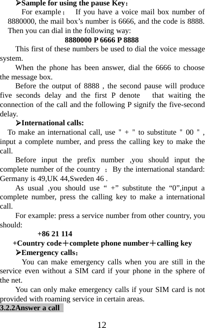 12¾Sample for using the pause Key：For example；If you have a voice mail box number of8880000, the mail box’s number is 6666, and the code is 8888.Then you can dial in the following way:8880000 P 6666 P 8888This first of these numbers be used to dial the voice messagesystem.When the phone has been answer, dial the 6666 to choosethe message box.Before the output of 8888 , the second pause will producefive seconds delay and the first P denote that waiting theconnection of the call and the following P signify the five-seconddelay.¾International calls:To make an international call, use＂+＂to substitute＂00＂,input a complete number, and press the calling key to make thecall. Before input the prefix number ,you should input thecomplete number of the country ；By the international standard:Germany is 49,UK 44,Sweden 46 .As usual ,you should use “ +” substitute the “0”,input acomplete number, press the calling key to make a internationalcall. For example: press a service number from other country, youshould: +8621114+Country code＋complete phone number＋calling key¾Emergency calls：You can make emergency calls when you are still in theservice even without a SIM card if your phone in the sphere ofthe net.You can only make emergency calls if your SIM card is notprovided with roaming service in certain areas.3.2.2Answer acall