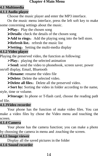 14Chapter 4 Main Menu4.1 Multimedia4.1.1 Audio playerChoose the music player and enter the MP3 interface.On the music menu interface, press the left soft key to makesome concerning settings about the music.¾Play：Play the chosen song¾Details: check the details of the chosen song¾Add to rings：Add the playing song into the bell store.¾Refresh list：refresh the music list¾Setting：Setting the multi-media display4.1.2 Video playerPlaying the preserved video, the function as following:¾Play：playing the selected animation¾Send: send the video to phonebook, screen saver, poweron/off display, Email, Bluetooth¾Rename: rename the video file¾Delete: Delete the selected video.¾Delete all files：Delete all the preserved video.¾Sort by: Sorting the video in folder according to the name,style, time or volume.¾Storage: In phone or T-flash card, choose the reading pathof file.4.1.3Video recorderYour phone has the function of make video files. You canmake a video files by chose the Video menu and touching thescreen.4.1.4 CameraYour phone has the camera function; you can make a photoby choosing the camera in menu and .touching the screen.4.1.5 Image viewerDisplay all the saved pictures in the folder4.1.6 Sound recorder