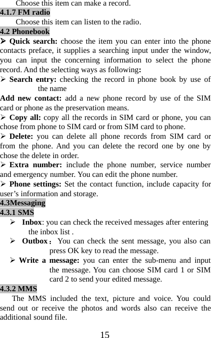 15Choose this item can make a record.4.1.7FM radioChoose this item can listen to the radio.4.2 Phonebook¾Quick search: choose the item you can enter into the phonecontacts preface, it supplies a searching input under the window,you can input the concerning information to select the phonerecord. And the selecting ways as following:¾Search entry: checking the record in phone book by use ofthe nameAdd new contact: add a new phone record by use of the SIMcard or phone as the preservation means.¾Copy all: copy all the records in SIM card or phone, you canchose from phone to SIM card or from SIM card to phone.¾Delete: you can delete all phone records from SIM card orfrom the phone. And you can delete the record one by one bychose the delete in order.¾Extra number: include the phone number, service numberand emergency number. You can edit the phone number.¾Phone settings: Set the contact function, include capacity foruser’s information and storage.4.3Messaging4.3.1 SMS¾Inbox: you can check the received messages after enteringthe inbox list .¾Outbox：You can check the sent message, you also canpress OK key to read the message.¾Write a message: you can enter the sub-menu and inputthe message. You can choose SIM card 1 or SIMcard 2 to send your edited message.4.3.2MMSThe MMS included the text, picture and voice. You couldsend out or receive the photos and words also can receive theadditional sound file.
