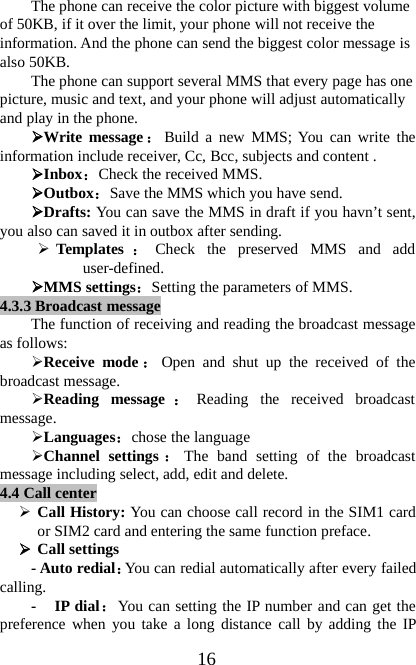 16The phone can receive the color picture with biggest volumeof 50KB, if it over the limit, your phone will not receive theinformation. And the phone can send the biggest color message isalso 50KB.The phone can support several MMS that every page has onepicture, music and text, and your phone will adjust automaticallyandplayinthephone.¾Write message ：Build a new MMS; You can write theinformation include receiver, Cc, Bcc, subjects and content .¾Inbox：Check the received MMS.¾Outbox：Save the MMS which you have send.¾Drafts: You can save the MMS in draft if you havn’t sent,you also can saved it in outbox after sending.¾Templates ：Check the preserved MMS and adduser-defined.¾MMS settings：Setting the parameters of MMS.4.3.3Broadcast messageThe function of receiving and reading the broadcast messageas follows:¾Receive mode ：Open and shut up the received of thebroadcast message.¾Reading message ：Reading the received broadcastmessage.¾Languages：chose the language¾Channel settings ：The band setting of the broadcastmessage including select, add, edit and delete.4.4 Call center¾Call History: You can choose call record in the SIM1 cardor SIM2 card and entering the same function preface.¾Call settings-Autoredial：You can redial automatically after every failedcalling.-IPdial：You can setting the IP number and can get thepreference when you take a long distance call by adding the IP