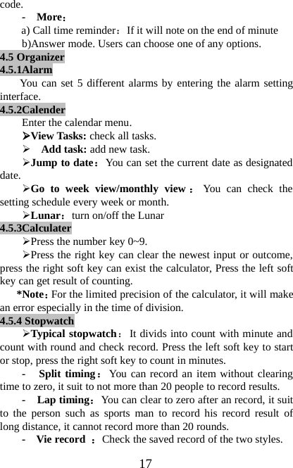 17code.-More：a) Call time reminder：If it will note on the end of minuteb)Answer mode. Users can choose one of any options.4.5 Organizer4.5.1AlarmYou can set 5 different alarms by entering the alarm settinginterface.4.5.2CalenderEnter the calendar menu.¾View Tasks: check all tasks.¾Add task: add new task.¾Jump to date：You can set the current date as designateddate.¾Go to week view/monthly view ：You can check thesetting schedule every week or month.¾Lunar：turn on/off the Lunar4.5.3Calculater¾Press the number key 0~9.¾Press the right key can clear the newest input or outcome,press the right soft key can exist the calculator, Press the left softkey can get result of counting.*Note：For the limited precision of the calculator, it will makean error especially in the time of division.4.5.4 Stopwatch¾Typical stopwatch：It divids into count with minute andcount with round and check record. Press the left soft key to startor stop, press the right soft key to count in minutes.- Split timing：You can record an item without clearingtime to zero, it suit to not more than 20 people to record results.-Laptiming：You can clear to zero after an record, it suitto the person such as sports man to record his record result oflong distance, it cannot record more than 20 rounds.- Vie record ：Check the saved record of the two styles.