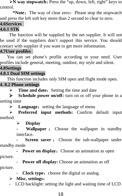 18¾N way stopwatch：Press the “up, down, left, right” keys tocontrol.*Note：The way of clear zero：Please stop the stopwatchand press the left soft key more than 2 second to clear to zero.4.6Services4.6.1 STKThe function will be supplied by the net supplier. It will notbe used if the suppliers don’t support this service. You shouldcontact with supplier if you want to get more information.4.7User profilesYou can set phone’s profile according to your need. Userprofiles include general, meeting, outdoor, my style and silent.4.8Settings4.8.1 Dual SIM settingsThis function includes only SIM open and flight mode open.4. 8.2 Phone settings¾Time and date：Setting the time and date¾Schedule power on/off: turn on or off your phone in asetting time¾Language：setting the language of menu¾Preferred input methods: Confirm default inputmethod.¾Display- Wallpaper ：Choose the wallpaper in standbyinterface.- Screen saver ：Choose the sub-wallpaper understandby mode-Powerondisplay：Choose an animation as openpicture. - Power off display: Choose an animation as offpicture. -Clocktype：choose the digital or analog.¾Misc. settings：- LCD backlight: setting the light and waiting time of LCD