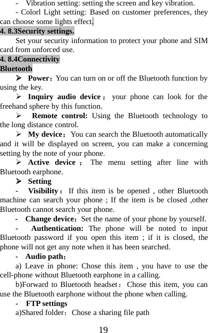 19- Vibration setting: setting the screen and key vibration.- Colorl Light setting: Based on customer preferences, theycan choose some lights effect.4. 8.3Security settings.Set your security information to protect your phone and SIMcard from unforced use.4. 8.4ConnectivityBluetooth¾Power：You can turn on or off the Bluetooth function byusing the key.¾Inquiry audio device ：your phone can look for thefreehand sphere by this function.¾Remote control: Using the Bluetooth technology tothe long distance control.¾My device：You can search the Bluetooth automaticallyand it will be displayed on screen, you can make a concerningsetting by the note of your phone.¾Active device ：The menu setting after line withBluetooth earphone.¾Setting- Visibility ：If this item is be opened , other Bluetoothmachine can search your phone ; If the item is be closed ,otherBluetooth cannot search your phone.-Changedevice：Set the name of your phone by yourself.- Authentication: The phone will be noted to inputBluetooth password if you open this item ; if it is closed, thephone will not get any note when it has been searched.- Audio path：a) Leave in phone: Chose this item , you have to use thecell-phone without Bluetooth earphone in a calling.b)Forward to Bluetooth headset：Chose this item, you canuse the Bluetooth earphone without the phone when calling.-FTPsettingsa)Shared folder：Chose a sharing file path
