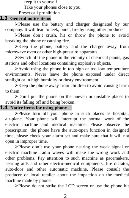 2keep it to yourselfTake your phones close to youPreset call prohibition1.3 General notice items¾Please use the battery and charger designated by ourcompany. It will lead to leek, burst, fire by using other products.¾Please don’t crush, hit or throw the phone to avoidbreaking the phone or causing fire.¾Keep the phone, battery and the charger away frommicrowave oven or other high-pressure apparatus.¾Switch off the phone in the vicinity of chemical plants, gasstations and other locations containing explosive objects.¾Avoid using the phone in too high or too low temperatureenvironments. Never leave the phone exposed under directsunlight or in high humidity or dusty environment.¾Keep the phone away from children to avoid causing harmto them.¾Don’t put the phone on the uneven or unstable places toavoid its falling off and being broken.1.4 Notice items for using phone¾Please turn off your phone in such places as hospital,air-plane. Your phone will interrupt the normal work of theelectric machine and medical machine. Please observe theprescription. the phone have the auto-open function in designedtime, please check your alarm set and make sure that it will notopen in improper time.¾Please don’t use your phone nearing the weak signal orelectric machine .radio waves will make the wrong work andother problems. Pay attention to such machine as pacemakers,hearing aids and other electro-medical equipments, fire dictator,auto-door and other automatic machine. Please consult theproducer or local retailer about the impaction on the medicalmachine made by phone.¾Please do not strike the LCD screen or use the phone hit