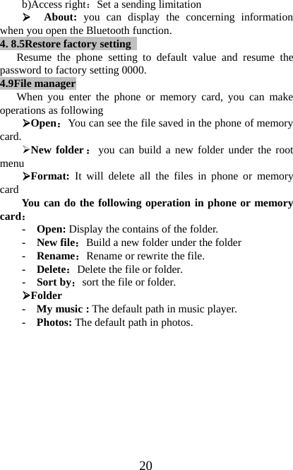20b)Access right：Set a sending limitation¾About: you can display the concerning informationwhen you open the Bluetooth function.4. 8.5Restore factory settingResume the phone setting to default value and resume thepassword to factory setting 0000.4.9File managerWhen you enter the phone or memory card, you can makeoperations as following¾Open：You can see the file saved in the phone of memorycard.¾New folder ：you can build a new folder under the rootmenu¾Format: It will delete all the files in phone or memorycard You can do the following operation in phone or memorycard：- Open: Display the contains of the folder.- New file：Build a new folder under the folder-Rename：Rename or rewrite the file.- Delete：Delete the file or folder.-Sortby：sort the file or folder.¾Folder-Mymusic:The default path in music player.-Photos:The default path in photos.