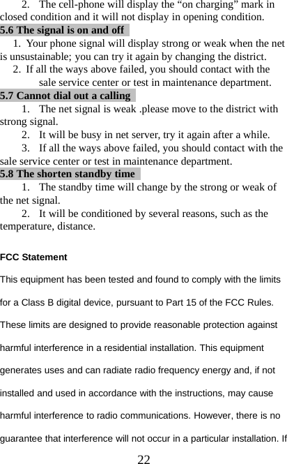 222. The cell-phone will display the “on charging” mark inclosed condition and it will not display in opening condition.5.6 The signal is on and off1. Your phone signal will display strong or weak when the netis unsustainable; you can try it again by changing the district.2. If all the ways above failed, you should contact with thesale service center or test in maintenance department.5.7 Cannot dial out acalling1. The net signal is weak .please move to the district withstrong signal.2. It will be busy in net server, try it again after a while.3. If all the ways above failed, you should contact with thesale service center or test in maintenance department.5.8 The shorten standby time1. The standby time will change by the strong or weak ofthe net signal.2. It will be conditioned by several reasons, such as thetemperature, distance.FCC StatementThis equipment has been tested and found to comply with the limitsfor a Class B digital device, pursuant to Part 15 of the FCC Rules.These limits are designed to provide reasonable protection againstharmful interference in a residential installation. This equipmentgenerates uses and can radiate radio frequency energy and, if notinstalled and used in accordance with the instructions, may causeharmful interference to radio communications. However, there is noguarantee that interference will not occur in a particular installation. If
