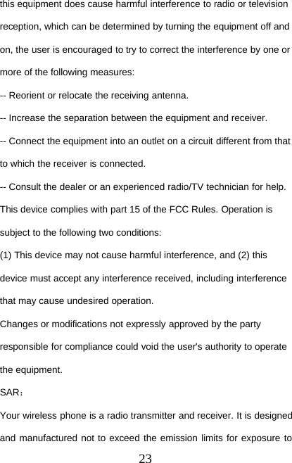 23this equipment does cause harmful interference to radio or televisionreception, which can be determined by turning the equipment off andon, the user is encouraged to try to correct the interference by one ormore of the following measures:-- Reorient or relocate the receiving antenna.-- Increase the separation between the equipment and receiver.-- Connect the equipment into an outlet on a circuit different from thatto which the receiver is connected.-- Consult the dealer or an experienced radio/TV technician for help.This device complies with part 15 of the FCC Rules. Operation issubject to the following two conditions:(1) This device may not cause harmful interference, and (2) thisdevice must accept any interference received, including interferencethat may cause undesired operation.Changes or modifications not expressly approved by the partyresponsible for compliance could void the user&apos;s authority to operatethe equipment.SAR：Your wireless phone is a radio transmitter and receiver. It is designedand manufactured not to exceed the emission limits for exposure to