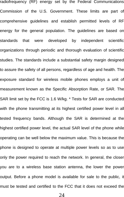 24radiofrequency (RF) energy set by the Federal CommunicationsCommission of the U.S. Government. These limits are part ofcomprehensive guidelines and establish permitted levels of RFenergy for the general population. The guidelines are based onstandards that were developed by independent scientificorganizations through periodic and thorough evaluation of scientificstudies. The standards include a substantial safety margin designedto assure the safety of all persons, regardless of age and health. Theexposure standard for wireless mobile phones employs a unit ofmeasurement known as the Specific Absorption Rate, or SAR. TheSAR limit set by the FCC is 1.6 W/kg. * Tests for SAR are conductedwith the phone transmitting at its highest certified power level in alltested frequency bands. Although the SAR is determined at thehighest certified power level, the actual SAR level of the phone whileoperating can be well below the maximum value. This is because thephone is designed to operate at multiple power levels so as to useonly the power required to reach the network. In general, the closeryou are to a wireless base station antenna, the lower the poweroutput. Before a phone model is available for sale to the public, itmust be tested and certified to the FCC that it does not exceed the