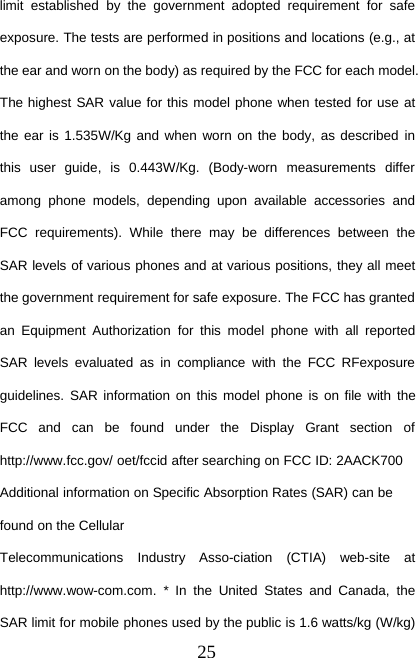 25limit established by the government adopted requirement for safeexposure. The tests are performed in positions and locations (e.g., atthe ear and worn on the body) as required by the FCC for each model.The highest SAR value for this model phone when tested for use atthe ear is 1.535W/Kg and when worn on the body, as described inthis user guide, is 0.443W/Kg. (Body-worn measurements differamong phone models, depending upon available accessories andFCC requirements). While there may be differences between theSAR levels of various phones and at various positions, they all meetthe government requirement for safe exposure. The FCC has grantedan Equipment Authorization for this model phone with all reportedSAR levels evaluated as in compliance with the FCC RFexposureguidelines. SAR information on this model phone is on file with theFCC and can be found under the Display Grant section ofhttp://www.fcc.gov/ oet/fccid after searching on FCC ID: 2AACK700Additional information on Specific Absorption Rates (SAR) can befound on the CellularTelecommunications Industry Asso-ciation (CTIA) web-site athttp://www.wow-com.com. * In the United States and Canada, theSAR limit for mobile phones used by the public is 1.6 watts/kg (W/kg)