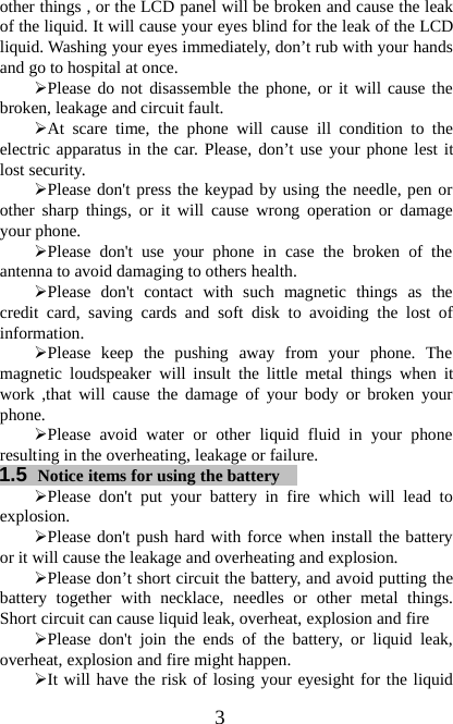 3other things , or the LCD panel will be broken and cause the leakof the liquid. It will cause your eyes blind for the leak of the LCDliquid. Washing your eyes immediately, don’t rub with your handsand go to hospital at once.¾Please do not disassemble the phone, or it will cause thebroken, leakage and circuit fault.¾At scare time, the phone will cause ill condition to theelectric apparatus in the car. Please, don’t use your phone lest itlost security.¾Please don&apos;t press the keypad by using the needle, pen orother sharp things, or it will cause wrong operation or damageyour phone.¾Please don&apos;t use your phone in case the broken of theantenna to avoid damaging to others health.¾Please don&apos;t contact with such magnetic things as thecredit card, saving cards and soft disk to avoiding the lost ofinformation.¾Please keep the pushing away from your phone. Themagnetic loudspeaker will insult the little metal things when itwork ,that will cause the damage of your body or broken yourphone.¾Please avoid water or other liquid fluid in your phoneresulting in the overheating, leakage or failure.1.5 Notice items for using the battery¾Please don&apos;t put your battery in fire which will lead toexplosion.¾Please don&apos;t push hard with force when install the batteryor it will cause the leakage and overheating and explosion.¾Please don’t short circuit the battery, and avoid putting thebattery together with necklace, needles or other metal things.Short circuit can cause liquid leak, overheat, explosion and fire¾Please don&apos;t join the ends of the battery, or liquid leak,overheat, explosion and fire might happen.¾It will have the risk of losing your eyesight for the liquid