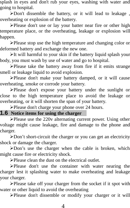 4splash in eyes and don&apos;t rub your eyes, washing with water andgoing to hospital.¾Don&apos;t dissemble the battery, or it will lead to leakage ,overheating or explosion of the battery.¾Please don&apos;t use or lay your batter near fire or other hightemperature place, or the overheating, leakage or explosion willhappen.¾Please stop use the high temperature and changing color ordeformed battery and exchange the new one.¾It will harmful to your skin if the battery liquid splash yourbody, you must wash by use of water and go to hospital.¾Please take the battery away from fire if it emits strangesmell or leakage liquid to avoid explosion.¾Please don&apos;t make your battery damped, or it will causeoverheating, smoke or corrode your battery.¾Please don&apos;t expose your battery under the sunlight orclose to the high temperature place to avoid the leakage oroverheating, or it will shorten the span of your battery.¾Please don&apos;t charge your phone over 24 hours.1.6 Notice items for using the charger¾Please use the 220v alternating current power. Using othervoltage might cause leakage, fire and damage to the phone andcharger.¾Don’t short-circuit the charger or you can get an electricityshock or damage the charger.¾Don’s use the charger when the cable is broken, whichmight cause fire or electricity shock.¾Please clean the dust on the electrical outlet.¾Please don&apos;t use the container with water nearing thecharger lest it splashing water to make overheating and leakageyour charger.¾Please take off your charger from the socket if it spot withwater or other liquid to avoid the overheating¾Please don&apos;t dissemble or modify your charger or it will