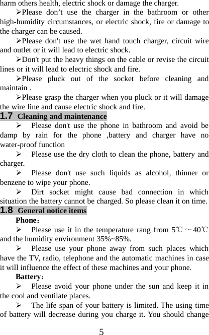 5harm others health, electric shock or damage the charger.¾Please don’t use the charger in the bathroom or otherhigh-humidity circumstances, or electric shock, fire or damage tothe charger can be caused.¾Please don&apos;t use the wet hand touch charger, circuit wireand outlet or it will lead to electric shock.¾Don&apos;t put the heavy things on the cable or revise the circuitlines or it will lead to electric shock and fire.¾Please pluck out of the socket before cleaning andmaintain .¾Please grasp the charger when you pluck or it will damagethe wire line and cause electric shock and fire.1.7 Cleaning and maintenance¾Please don&apos;t use the phone in bathroom and avoid bedamp by rain for the phone ,battery and charger have nowater-proof function¾Please use the dry cloth to clean the phone, battery andcharger.¾Please don&apos;t use such liquids as alcohol, thinner orbenzene to wipe your phone.¾Dirt socket might cause bad connection in whichsituation the battery cannot be charged. So please clean it on time.1.8 General notice itemsPhone：¾Please use it in the temperature rang from 5℃～40℃and the humidity environment 35%~85%.¾Please use your phone away from such places whichhave the TV, radio, telephone and the automatic machines in caseit will influence the effect of these machines and your phone.Battery：¾Please avoid your phone under the sun and keep it inthe cool and ventilate places.¾The life span of your battery is limited. The using timeof battery will decrease during you charge it. You should change