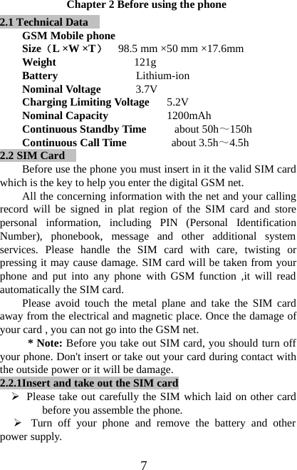 7Chapter 2 Before using the phone2.1 Technical DataGSM Mobile phoneSize（L×W×T）98.5 mm ×50 mm ×17.6mmWeight 121gBattery Lithium-ionNominal Voltage 3.7VCharging Limiting Voltage 5.2VNominal Capacity 1200mAhContinuous Standby Time about 50h～150hContinuous Call Time about 3.5h～4.5h2.2 SIM CardBefore use the phone you must insert in it the valid SIM cardwhich is the key to help you enter the digital GSM net.All the concerning information with the net and your callingrecord will be signed in plat region of the SIM card and storepersonal information, including PIN (Personal IdentificationNumber), phonebook, message and other additional systemservices. Please handle the SIM card with care, twisting orpressing it may cause damage. SIM card will be taken from yourphone and put into any phone with GSM function ,it will readautomatically the SIM card.Please avoid touch the metal plane and take the SIM cardaway from the electrical and magnetic place. Once the damage ofyour card , you can not go into the GSM net.*Note:Before you take out SIM card, you should turn offyour phone. Don&apos;t insert or take out your card during contact withthe outside power or it will be damage.2.2.1Insert and take out the SIM card¾Please take out carefully the SIM which laid on other cardbefore you assemble the phone.¾Turn off your phone and remove the battery and otherpower supply.