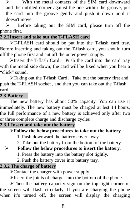8¾With the metal contacts of the SIM card downwardand the unfilled corner against the one within the groove, putthe card into the groove gently and push it down until itdoesn&apos;t move.¾Before taking out the SIM card, please turn off thephone first.2.2.2Insert and take out the T-FLASH card¾T-FLASH card should be put into the T-flash card tray.Before inserting and taking out the T-flash card, you should turnoff the phone first and cut off the outer power supply.¾Insert the T-flash Card：Push the card into the card traywith the metal side down; the card will be fixed when you hear a“click” sound.¾Taking out the T-flash Card：Take out the battery first andpush the T-FLASH socket , and then you can take out the T-flashcard.2.3 BatteryThe new battery has about 50% capacity. You can use itimmediately. The new battery must be charged at lest 14 hours,the full performance of a new battery is achieved only after twoor three complete charge and discharge cycles2.3.1 Insert and take out the battery¾Follow the below procedures to take out the battery1. Push downward the battery cover away.2. Take out the battery from the bottom of the battery.¾Follow the below procedures to insert the battery.1. Press the battery into the battery slot tightly.2. Push the battery cover into battery tary.2.3.2 The charge of battery¾Contact the charger with power supply.¾Insert the joints of charger into the bottom of the phone.¾Then the battery capacity sign on the top right corner ofthe screen will flash circularly. If you are charging the phonewhen it’s turned off, the screen will display the charging