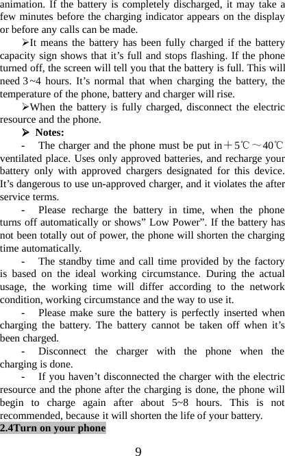 9animation. If the battery is completely discharged, it may take afew minutes before the charging indicator appears on the displayor before any calls can be made.¾It means the battery has been fully charged if the batterycapacity sign shows that it’s full and stops flashing. If the phoneturned off, the screen will tell you that the battery is full. This willneed 3~4 hours. It’s normal that when charging the battery, thetemperature of the phone, battery and charger will rise.¾When the battery is fully charged, disconnect the electricresource and the phone.¾Notes:-The charger and the phone must be put in＋5℃～40℃ventilated place. Uses only approved batteries, and recharge yourbattery only with approved chargers designated for this device.It’s dangerous to use un-approved charger, and it violates the afterservice terms.-Please recharge the battery in time, when the phoneturns off automatically or shows” Low Power”. If the battery hasnot been totally out of power, the phone will shorten the chargingtime automatically.-The standby time and call time provided by the factoryis based on the ideal working circumstance. During the actualusage, the working time will differ according to the networkcondition, working circumstance and the way to use it.-Please make sure the battery is perfectly inserted whencharging the battery. The battery cannot be taken off when it’sbeen charged.-Disconnect the charger with the phone when thecharging is done.-If you haven’t disconnected the charger with the electricresource and the phone after the charging is done, the phone willbegin to charge again after about 5~8 hours. This is notrecommended, because it will shorten the life of your battery.2.4Turn on your phone