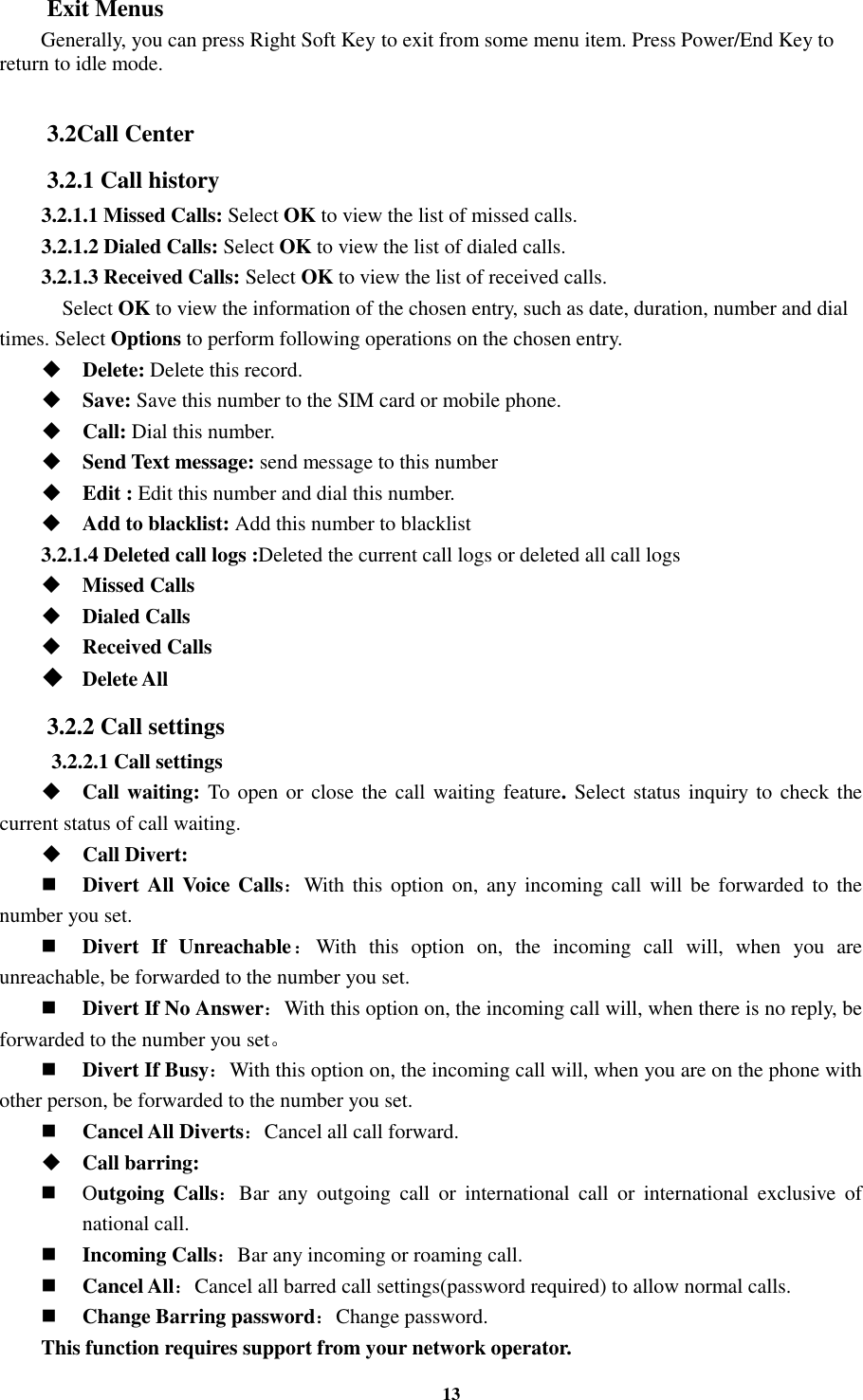 13 Exit Menus Generally, you can press Right Soft Key to exit from some menu item. Press Power/End Key to return to idle mode.  3.2Call Center 3.2.1 Call history 3.2.1.1 Missed Calls: Select OK to view the list of missed calls. 3.2.1.2 Dialed Calls: Select OK to view the list of dialed calls. 3.2.1.3 Received Calls: Select OK to view the list of received calls.     Select OK to view the information of the chosen entry, such as date, duration, number and dial times. Select Options to perform following operations on the chosen entry.  Delete: Delete this record.  Save: Save this number to the SIM card or mobile phone.  Call: Dial this number.  Send Text message: send message to this number  Edit : Edit this number and dial this number.  Add to blacklist: Add this number to blacklist 3.2.1.4 Deleted call logs :Deleted the current call logs or deleted all call logs    Missed Calls  Dialed Calls  Received Calls  Delete All 3.2.2 Call settings   3.2.2.1 Call settings  Call waiting: To open or close the call waiting feature. Select status inquiry to check the current status of call waiting.  Call Divert:  Divert All Voice Calls：With this option  on,  any incoming call  will be forwarded to the number you set.  Divert  If  Unreachable：With  this  option  on,  the  incoming  call  will,  when  you  are unreachable, be forwarded to the number you set.  Divert If No Answer：With this option on, the incoming call will, when there is no reply, be forwarded to the number you set。    Divert If Busy：With this option on, the incoming call will, when you are on the phone with other person, be forwarded to the number you set.  Cancel All Diverts：Cancel all call forward.  Call barring:  Outgoing  Calls：Bar  any  outgoing  call  or  international  call  or  international  exclusive  of national call.  Incoming Calls：Bar any incoming or roaming call.  Cancel All：Cancel all barred call settings(password required) to allow normal calls.  Change Barring password：Change password. This function requires support from your network operator. 