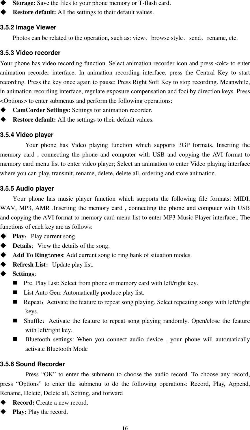 16     Storage: Save the files to your phone memory or T-flash card.     Restore default: All the settings to their default values. 3.5.2 Image Viewer  Photos can be related to the operation, such as: view、browse style、send、rename, etc. 3.5.3 Video recorder Your phone has video recording function. Select animation recorder icon and press &lt;ok&gt; to enter animation  recorder  interface.  In  animation  recording  interface,  press  the  Central  Key  to  start recording. Press the key once again to pause; Press Right Soft Key to stop recording. Meanwhile, in animation recording interface, regulate exposure compensation and foci by direction keys. Press &lt;Options&gt; to enter submenus and perform the following operations:    CamCorder Settings: Settings for animation recorder.  Restore default: All the settings to their default values. 3.5.4 Video player  Your  phone  has  Video  playing  function  which  supports  3GP  formats.  Inserting  the memory  card  ,  connecting  the  phone  and  computer  with  USB  and  copying  the  AVI  format  to memory card menu list to enter video player; Select an animation to enter Video playing interface where you can play, transmit, rename, delete, delete all, ordering and store animation. 3.5.5 Audio player Your  phone  has  music  player  function  which  supports  the  following  file  formats:  MIDI, WAV, MP3, AMR .Inserting the memory card , connecting the phone and computer with USB and copying the AVI format to memory card menu list to enter MP3 Music Player interface;. The functions of each key are as follows:       Play：Play current song.     Details：View the details of the song.       Add To Ringtonetonetonetones: Add current song to ring bank of situation modes.     Refresh List：Update play list.       Settings：  Pre. Play List: Select from phone or memory card with left/right key.  List Auto Gen: Automatically produce play list.    Repeat：Activate the feature to repeat song playing. Select repeating songs with left/right keys.  Shuffle：Activate the feature to  repeat song playing  randomly. Open/close the feature with left/right key.  Bluetooth  settings:  When  you  connect  audio  device  ,  your  phone  will  automatically activate Bluetooth Mode 3.5.6 Sound Recorder   Press  “OK”  to  enter the  submenu  to  choose the audio  record. To  choose  any  record, press  “Options”  to  enter  the  submenu  to  do  the  following  operations:  Record,  Play,  Append, Rename, Delete, Delete all, Setting, and forward  Record: Create a new record.  Play: Play the record. 