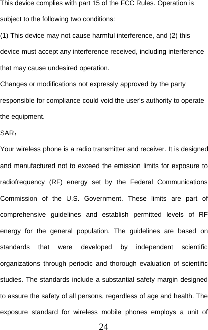 24This device complies with part 15 of the FCC Rules. Operation issubject to the following two conditions:(1) This device may not cause harmful interference, and (2) thisdevice must accept any interference received, including interferencethat may cause undesired operation.Changes or modifications not expressly approved by the partyresponsible for compliance could void the user&apos;s authority to operatethe equipment.SAR：Your wireless phone is a radio transmitter and receiver. It is designedand manufactured not to exceed the emission limits for exposure toradiofrequency (RF) energy set by the Federal CommunicationsCommission of the U.S. Government. These limits are part ofcomprehensive guidelines and establish permitted levels of RFenergy for the general population. The guidelines are based onstandards that were developed by independent scientificorganizations through periodic and thorough evaluation of scientificstudies. The standards include a substantial safety margin designedto assure the safety of all persons, regardless of age and health. Theexposure standard for wireless mobile phones employs a unit of
