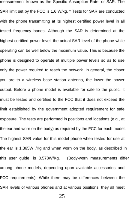 25measurement known as the Specific Absorption Rate, or SAR. TheSAR limit set by the FCC is 1.6 W/kg. * Tests for SAR are conductedwith the phone transmitting at its highest certified power level in alltested frequency bands. Although the SAR is determined at thehighest certified power level, the actual SAR level of the phone whileoperating can be well below the maximum value. This is because thephone is designed to operate at multiple power levels so as to useonly the power required to reach the network. In general, the closeryou are to a wireless base station antenna, the lower the poweroutput. Before a phone model is available for sale to the public, itmust be tested and certified to the FCC that it does not exceed thelimit established by the government adopted requirement for safeexposure. The tests are performed in positions and locations (e.g., atthe ear and worn on the body) as required by the FCC for each model.The highest SAR value for this model phone when tested for use atthe ear is 1.365W /Kg and when worn on the body, as described inthis user guide, is 0.578  W  /Kg. (Body-worn measurements differamong phone models, depending upon available accessories andFCC requirements). While there may be differences between theSAR levels of various phones and at various positions, they all meet