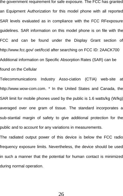 26the government requirement for safe exposure. The FCC has grantedan Equipment Authorization for this model phone with all reportedSAR levels evaluated as in compliance with the FCC RFexposureguidelines. SAR information on this model phone is on file with theFCC and can be found under the Display Grant section ofhttp://www.fcc.gov/ oet/fccid after searching on FCC ID: 2AACK700Additional information on Specific Absorption Rates (SAR) can befound on the CellularTelecommunications Industry Asso-ciation (CTIA) web-site athttp://www.wow-com.com. * In the United States and Canada, theSAR limit for mobile phones used by the public is 1.6 watts/kg (W/kg)averaged over one gram of tissue. The standard incorporates asub-stantial margin of safety to give additional protection for thepublic and to account for any variations in measurements.The radiated output power of this device is below the FCC radiofrequency exposure limits. Nevertheless, the device should be usedin such a manner that the potential for human contact is minimizedduring normal operation.