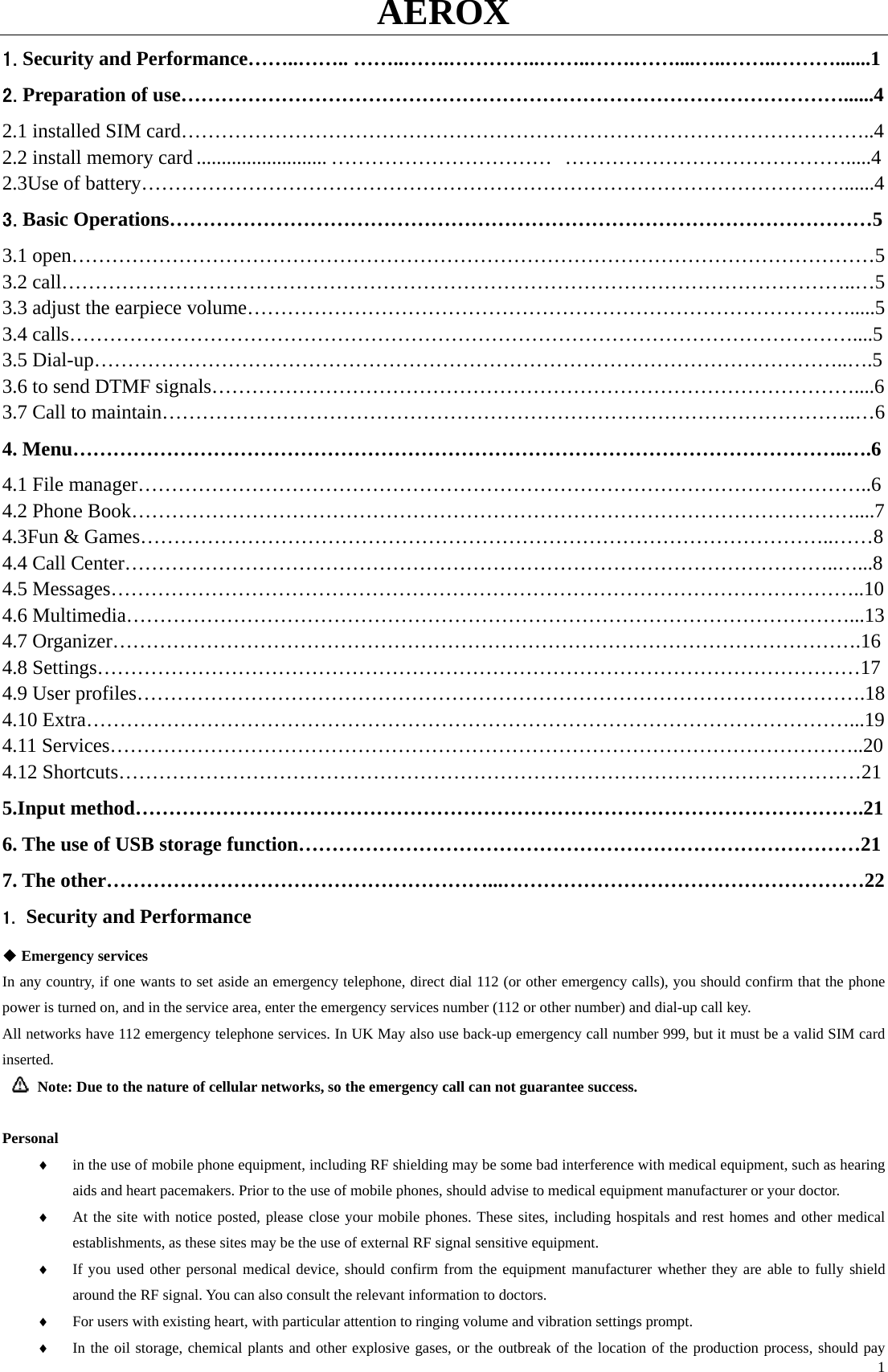 AEROX  11.Security and Performance……..…….. ……..…….…………..……..…….……....…..……..……….......1 2.Preparation of use………………………………………………………………………………………......4 2.1 installed SIM card…………………………………………………………………………………………..4 2.2 install memory card.......................... ……………………………  …………………………………….....4 2.3Use of battery……………………………………………………………………………………………......4 3.Basic Operations……………………………………………………………………………………………5 3.1 open…………………………………………………………………………………………………………5 3.2 call………………………………………………………………………………………………………..…5 3.3 adjust the earpiece volume……………………………………………………………………………….....5 3.4 calls………………………………………………………………………………………………………....5 3.5 Dial-up…………………………………………………………………………………………………..….5 3.6 to send DTMF signals……………………………………………………………………………………....6 3.7 Call to maintain…………………………………………………………………………………………..…6 4. Menu……………………………………………………………………………………………………..….6 4.1 File manager………………………………………………………………………………………………..6 4.2 Phone Book………………………………………………………………………………………………....7 4.3Fun &amp; Games…………………………………………………………………………………………..……8 4.4 Call Center……………………………………………………………………………………………..…...8 4.5 Messages…………………………………………………………………………………………………..10 4.6 Multimedia………………………………………………………………………………………………...13 4.7 Organizer………………………………………………………………………………………………….16 4.8 Settings……………………………………………………………………………………………………17 4.9 User profiles……………………………………………………………………………………………….18 4.10 Extra……………………………………………………………………………………………………...19 4.11 Services…………………………………………………………………………………………………..20 4.12 Shortcuts…………………………………………………………………………………………………21 5.Input method……………………………………………………………………………………………….21 6. The use of USB storage function…………………………………………………………………………21 7. The other…………………………………………………...………………………………………………22 1. Security and Performance ◆ Emergency services In any country, if one wants to set aside an emergency telephone, direct dial 112 (or other emergency calls), you should confirm that the phone power is turned on, and in the service area, enter the emergency services number (112 or other number) and dial-up call key.   All networks have 112 emergency telephone services. In UK May also use back-up emergency call number 999, but it must be a valid SIM card inserted.   Note: Due to the nature of cellular networks, so the emergency call can not guarantee success.  Personal ♦ in the use of mobile phone equipment, including RF shielding may be some bad interference with medical equipment, such as hearing aids and heart pacemakers. Prior to the use of mobile phones, should advise to medical equipment manufacturer or your doctor. ♦ At the site with notice posted, please close your mobile phones. These sites, including hospitals and rest homes and other medical establishments, as these sites may be the use of external RF signal sensitive equipment. ♦ If you used other personal medical device, should confirm from the equipment manufacturer whether they are able to fully shield around the RF signal. You can also consult the relevant information to doctors. ♦ For users with existing heart, with particular attention to ringing volume and vibration settings prompt.   ♦ In the oil storage, chemical plants and other explosive gases, or the outbreak of the location of the production process, should pay 