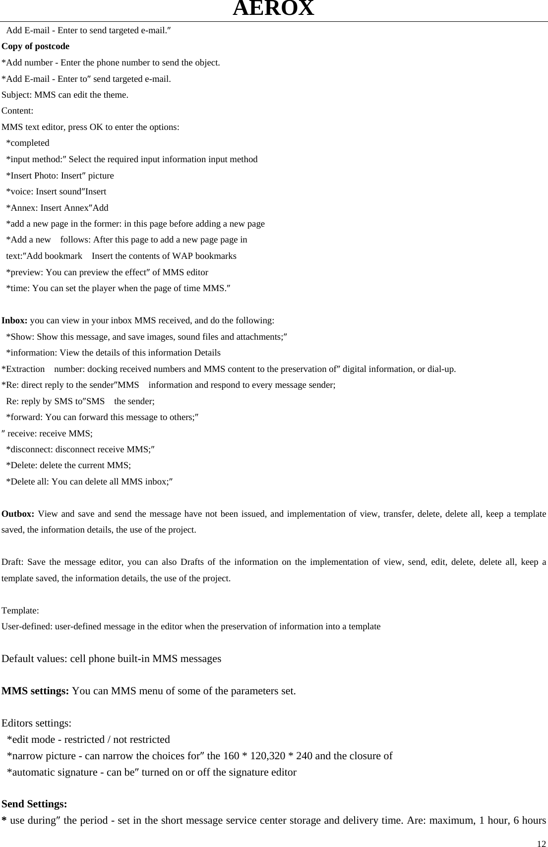 AEROX  12  Add E-mail - Enter to send targeted e-mail.″  Copy of postcode *Add number - Enter the phone number to send the object.   *Add E-mail - Enter to″ send targeted e-mail.   Subject: MMS can edit the theme.   Content:  MMS text editor, press OK to enter the options:    *completed  *input method:″ Select the required input information input method     *Insert Photo: Insert″ picture     *voice: Insert sound″Insert    *Annex: Insert Annex″Add     *add a new page in the former: in this page before adding a new page     *Add a new    follows: After this page to add a new page page in      text:″Add bookmark    Insert the contents of WAP bookmarks     *preview: You can preview the effect″ of MMS editor     *time: You can set the player when the page of time MMS.″   Inbox: you can view in your inbox MMS received, and do the following:     *Show: Show this message, and save images, sound files and attachments;″    *information: View the details of this information Details     *Extraction    number: docking received numbers and MMS content to the preservation of″ digital information, or dial-up.   *Re: direct reply to the sender″MMS    information and respond to every message sender;     Re: reply by SMS to″SMS  the sender;    *forward: You can forward this message to others;″  ″ receive: receive MMS;     *disconnect: disconnect receive MMS;″    *Delete: delete the current MMS;     *Delete all: You can delete all MMS inbox;″   Outbox: View and save and send the message have not been issued, and implementation of view, transfer, delete, delete all, keep a template saved, the information details, the use of the project.    Draft: Save the message editor, you can also Drafts of the information on the implementation of view, send, edit, delete, delete all, keep a template saved, the information details, the use of the project.   Template:  User-defined: user-defined message in the editor when the preservation of information into a template    Default values: cell phone built-in MMS messages    MMS settings: You can MMS menu of some of the parameters set.    Editors settings:     *edit mode - restricted / not restricted     *narrow picture - can narrow the choices for″ the 160 * 120,320 * 240 and the closure of     *automatic signature - can be″ turned on or off the signature editor    Send Settings:   * use during″ the period - set in the short message service center storage and delivery time. Are: maximum, 1 hour, 6 hours 