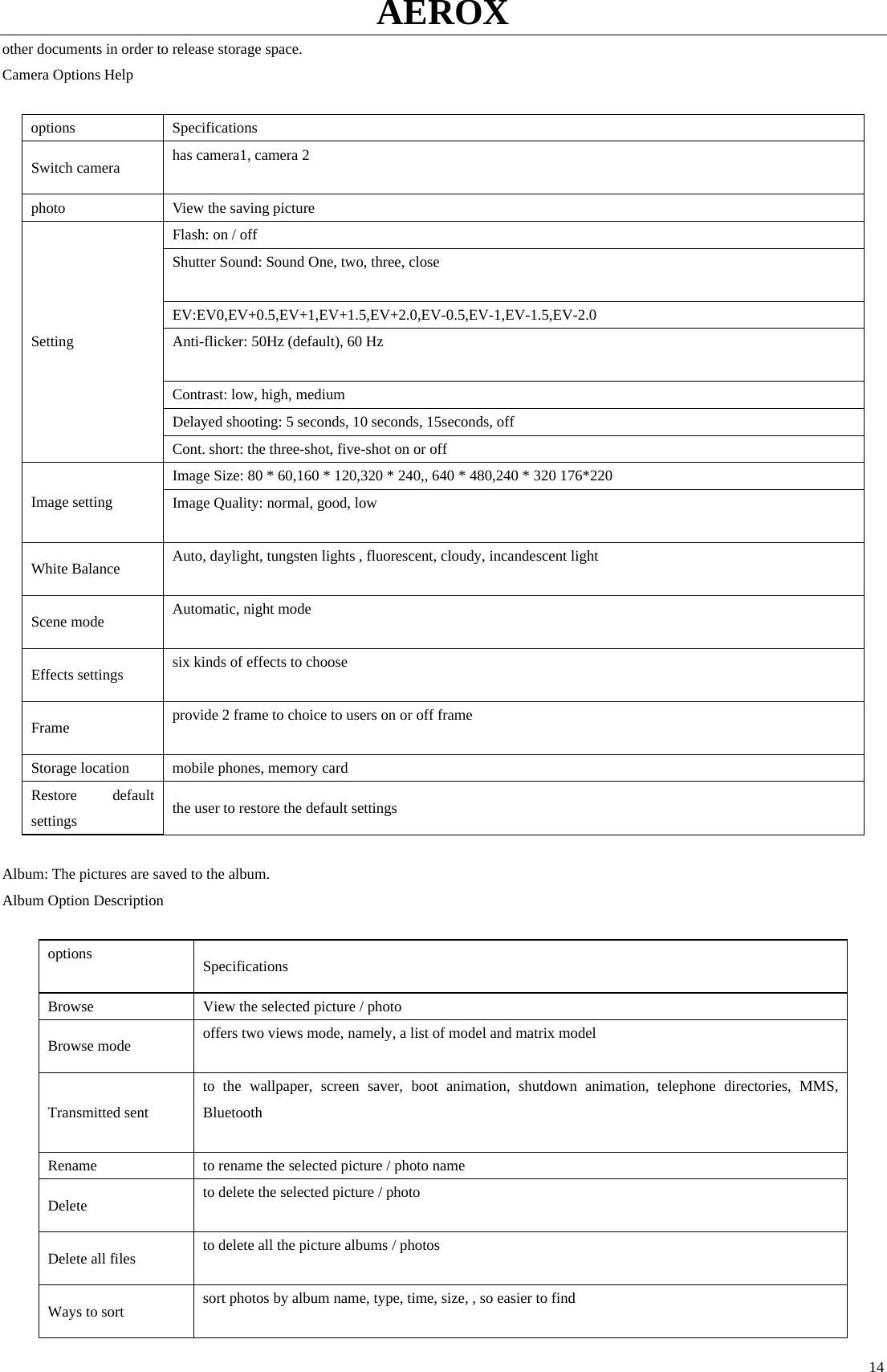 AEROX  14other documents in order to release storage space.   Camera Options Help  options Specifications  Switch camera  has camera1, camera 2    photo    View the saving picture Flash: on / off   Shutter Sound: Sound One, two, three, close    EV:EV0,EV+0.5,EV+1,EV+1.5,EV+2.0,EV-0.5,EV-1,EV-1.5,EV-2.0 Anti-flicker: 50Hz (default), 60 Hz    Contrast: low, high, medium Delayed shooting: 5 seconds, 10 seconds, 15seconds, off Setting Cont. short: the three-shot, five-shot on or off   Image Size: 80 * 60,160 * 120,320 * 240,, 640 * 480,240 * 320 176*220 Image setting  Image Quality: normal, good, low    White Balance  Auto, daylight, tungsten lights , fluorescent, cloudy, incandescent light    Scene mode  Automatic, night mode    Effects settings  six kinds of effects to choose  Frame  provide 2 frame to choice to users on or off frame    Storage location  mobile phones, memory card Restore default settings  the user to restore the default settings  Album: The pictures are saved to the album.   Album Option Description    options   Specifications Browse  View the selected picture / photo   Browse mode  offers two views mode, namely, a list of model and matrix model    Transmitted sent to the wallpaper, screen saver, boot animation, shutdown animation, telephone directories, MMS, Bluetooth   Rename  to rename the selected picture / photo name   Delete  to delete the selected picture / photo    Delete all files  to delete all the picture albums / photos    Ways to sort  sort photos by album name, type, time, size, , so easier to find    