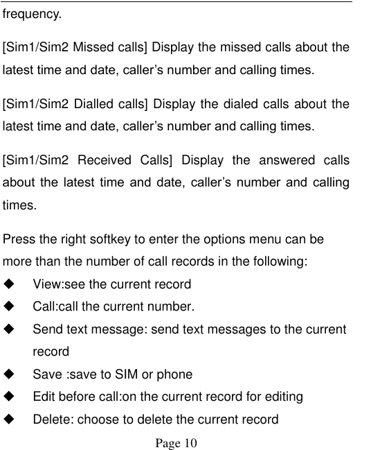  Page 10 frequency. [Sim1/Sim2 Missed calls] Display the missed calls about the latest time and date, caller‟s number and calling times.  [Sim1/Sim2 Dialled calls] Display the dialed calls about the latest time and date, caller‟s number and calling times.   [Sim1/Sim2  Received  Calls]  Display  the  answered  calls about  the  latest  time  and  date,  caller‟s  number  and  calling times.   Press the right softkey to enter the options menu can be more than the number of call records in the following:   View:see the current record   Call:call the current number.   Send text message: send text messages to the current record   Save :save to SIM or phone   Edit before call:on the current record for editing   Delete: choose to delete the current record 