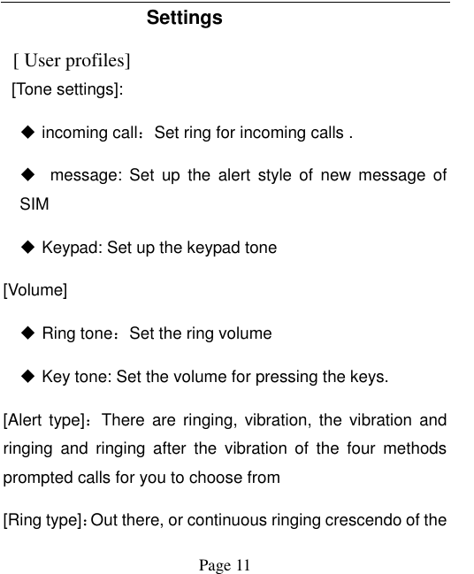  Page 11 Settings     [ User profiles]   [Tone settings]:  incoming call：Set ring for incoming calls .      message:  Set  up  the  alert  style  of  new  message  of SIM  Keypad: Set up the keypad tone [Volume]  Ring tone：Set the ring volume    Key tone: Set the volume for pressing the keys.   [Alert type]：There are  ringing, vibration,  the  vibration and ringing  and  ringing  after  the  vibration  of  the  four  methods prompted calls for you to choose from [Ring type]：Out there, or continuous ringing crescendo of the 