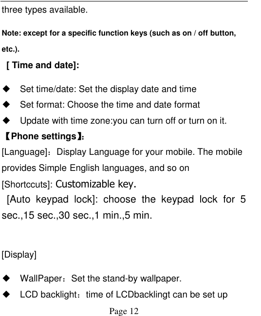  Page 12 three types available.   Note: except for a specific function keys (such as on / off button, etc.).       [ Time and date]: ◆ Set time/date: Set the display date and time   ◆ Set format: Choose the time and date format ◆ Update with time zone:you can turn off or turn on it. 【Phone settings】：  [Language]：Display Language for your mobile. The mobile provides Simple English languages, and so on [Shortccuts]: Customizable key.   [Auto  keypad  lock]:  choose  the  keypad  lock  for  5 sec.,15 sec.,30 sec.,1 min.,5 min.    [Display] ◆ WallPaper：Set the stand-by wallpaper. ◆ LCD backlight：time of LCDbacklingt can be set up 