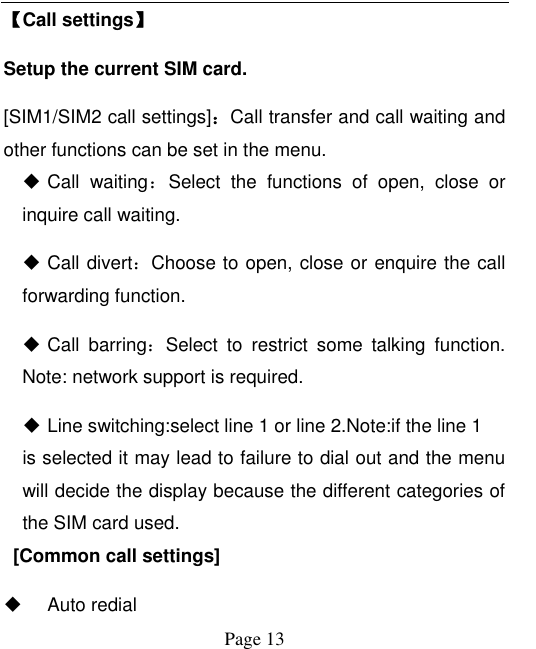  Page 13 【Call settings】 Setup the current SIM card.   [SIM1/SIM2 call settings]：Call transfer and call waiting and other functions can be set in the menu.  Call  waiting：Select  the  functions  of  open,  close  or inquire call waiting.  Call divert：Choose to open, close or enquire the call forwarding function.  Call  barring：Select  to  restrict  some  talking  function. Note: network support is required.  Line switching:select line 1 or line 2.Note:if the line 1 is selected it may lead to failure to dial out and the menu will decide the display because the different categories of the SIM card used.     [Common call settings]     Auto redial 