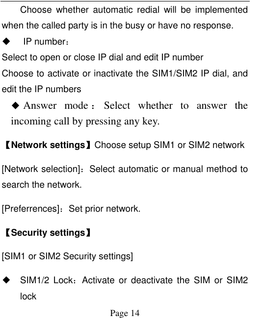  Page 14 Choose  whether  automatic  redial  will  be  implemented when the called party is in the busy or have no response.   IP number： Select to open or close IP dial and edit IP number Choose to activate or inactivate the SIM1/SIM2 IP dial, and edit the IP numbers  Answer  mode ：Select  whether  to  answer  the incoming call by pressing any key.   【Network settings】Choose setup SIM1 or SIM2 network [Network selection]：Select automatic or manual method to search the network.   [Preferrences]：Set prior network. 【Security settings】 [SIM1 or SIM2 Security settings] ◆ SIM1/2  Lock：Activate  or  deactivate  the  SIM  or  SIM2 lock   