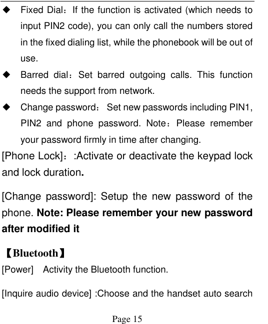  Page 15 ◆ Fixed Dial：If the function is activated (which needs to input PIN2 code), you can only call the numbers stored in the fixed dialing list, while the phonebook will be out of use.   ◆ Barred  dial：Set  barred  outgoing  calls.  This  function needs the support from network.   ◆ Change password：  Set new passwords including PIN1, PIN2  and  phone  password.  Note：Please  remember your password firmly in time after changing.   [Phone Lock]：:Activate or deactivate the keypad lock and lock duration. [Change  password]:  Setup  the  new  password  of  the phone. Note: Please remember your new password after modified it 【Bluetooth】 [Power]    Activity the Bluetooth function. [Inquire audio device] :Choose and the handset auto search 