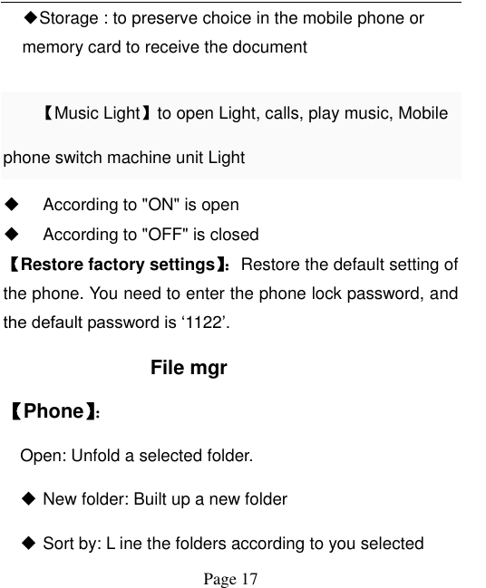  Page 17 ◆Storage : to preserve choice in the mobile phone or memory card to receive the document  【Music Light】to open Light, calls, play music, Mobile phone switch machine unit Light    According to &quot;ON&quot; is open   According to &quot;OFF&quot; is closed 【Restore factory settings】：Restore the default setting of the phone. You need to enter the phone lock password, and the default password is „1122‟.   File mgr 【Phone】：   Open: Unfold a selected folder.  New folder: Built up a new folder  Sort by: L ine the folders according to you selected 