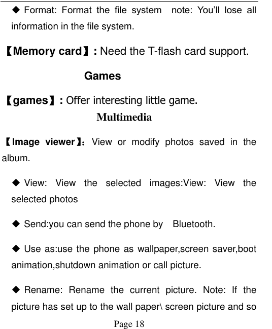  Page 18  Format:  Format  the  file  system    note:  You‟ll  lose  all information in the file system. 【Memory card】: Need the T-flash card support. Games 【games】: Offer interesting little game. Multimedia 【Image  viewer】： View  or  modify  photos  saved  in  the album.    View:  View  the  selected  images:View:  View  the selected photos  Send:you can send the phone by    Bluetooth.  Use as:use the phone as wallpaper,screen saver,boot animation,shutdown animation or call picture.  Rename:  Rename  the  current  picture.  Note:  If  the picture has set up to the wall paper\ screen picture and so 