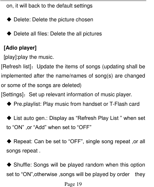  Page 19 on, it will back to the default settings  Delete: Delete the picture chosen    Delete all files: Delete the all pictures     [Adio player]   [play]:play the music. [Refresh list]：Update the items of songs (updating shall be implemented after the name/names of song(s) are changed or some of the songs are deleted)  [Settings]：Set up relevant information of music player.  Pre.playlist: Play music from handset or T-Flash card  List auto gen.: Display as “Refresh Play List ” when set to “ON” ,or “Add” when set to “OFF”  Repeat: Can be set to “OFF”, single song repeat ,or all songs repeat .  Shuffle: Songs will be played random when this option set to “ON”,otherwise ,songs will be played by order    they 
