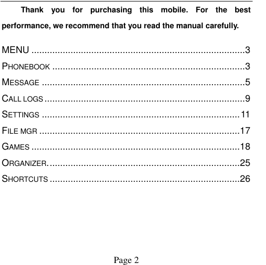                                            Page 2   Thank  you  for  purchasing  this  mobile.  For  the  best performance, we recommend that you read the manual carefully. MENU .................................................................................. 3 PHONEBOOK .......................................................................... 3 MESSAGE .............................................................................. 5 CALL LOGS ............................................................................. 9 SETTINGS ............................................................................ 11 FILE MGR ............................................................................. 17 GAMES ................................................................................ 18 ORGANIZER. ......................................................................... 25 SHORTCUTS ......................................................................... 26 