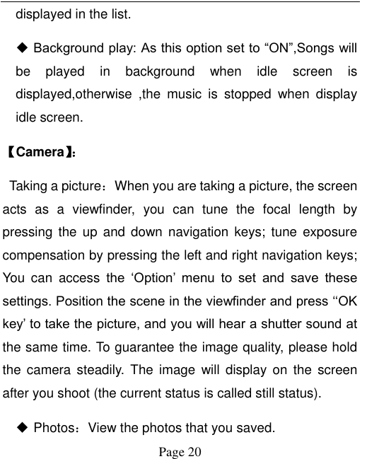  Page 20 displayed in the list.  Background play: As this option set to “ON”,Songs will be  played  in  background  when  idle  screen  is displayed,otherwise  ,the  music  is  stopped  when  display idle screen. 【Camera】：   Taking a picture：When you are taking a picture, the screen acts  as  a  viewfinder,  you  can  tune  the  focal  length  by pressing  the  up  and down  navigation keys;  tune  exposure compensation by pressing the left and right navigation keys; You  can  access  the  „Option‟  menu  to  set  and  save  these settings. Position the scene in the viewfinder and press „„OK key‟ to take the picture, and you will hear a shutter sound at the same time. To guarantee the image quality, please hold the  camera  steadily.  The  image  will  display  on  the  screen after you shoot (the current status is called still status).    Photos：View the photos that you saved.   