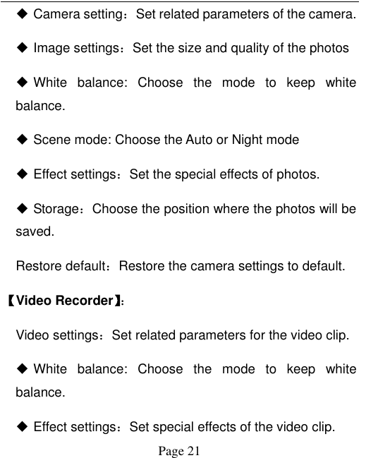  Page 21  Camera setting：Set related parameters of the camera.    Image settings：Set the size and quality of the photos    White  balance:  Choose  the  mode  to  keep  white balance.  Scene mode: Choose the Auto or Night mode    Effect settings：Set the special effects of photos.    Storage：Choose the position where the photos will be saved.   Restore default：Restore the camera settings to default. 【Video Recorder】：   Video settings：Set related parameters for the video clip.  White  balance:  Choose  the  mode  to  keep  white balance.  Effect settings：Set special effects of the video clip.   