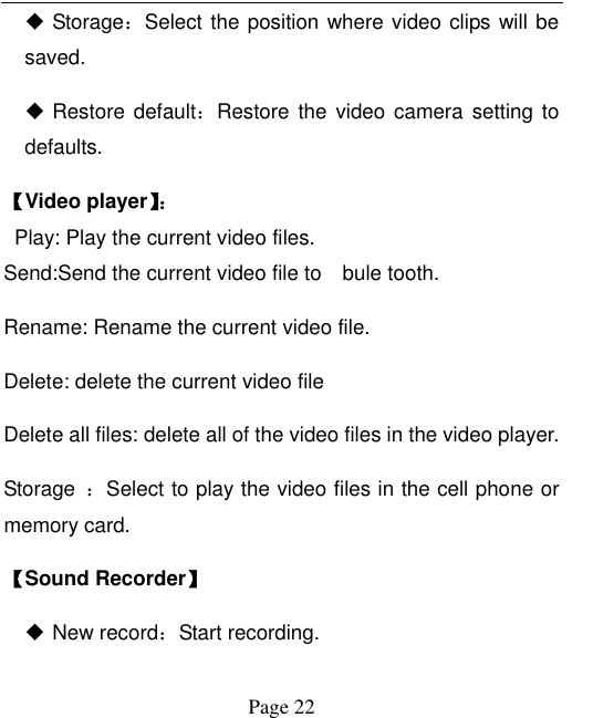  Page 22  Storage：Select the position where video clips will be saved.  Restore default：Restore the  video camera setting  to defaults.   【Video player】：   Play: Play the current video files. Send:Send the current video file to    bule tooth.   Rename: Rename the current video file. Delete: delete the current video file Delete all files: delete all of the video files in the video player. Storage  ：Select to play the video files in the cell phone or memory card. 【Sound Recorder】  New record：Start recording. 