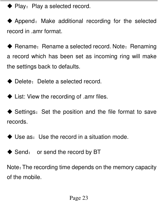  Page 23  Play：Play a selected record.    Append：Make  additional  recording  for  the  selected record in .amr format.  Rename：Rename a selected record. Note：Renaming a record which has been set as incoming ring will make the settings back to defaults.    Delete：Delete a selected record.  List: View the recording of .amr files.  Settings：Set the position and  the file format  to  save records.    Use as：Use the record in a situation mode.  Send：  or send the record by BT Note：The recording time depends on the memory capacity of the mobile.   